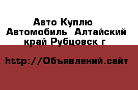 Авто Куплю - Автомобиль. Алтайский край,Рубцовск г.